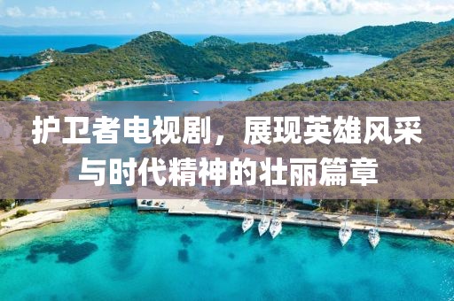 护卫者电视剧，展现英雄风采与时代精神的壮丽篇章
