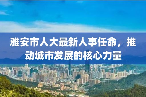雅安市人大最新人事任命，推动城市发展的核心力量