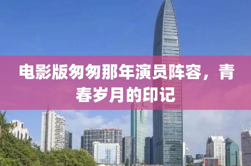 电影版匆匆那年演员阵容，青春岁月的印记