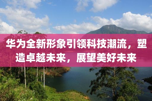 华为全新形象引领科技潮流，塑造卓越未来，展望美好未来