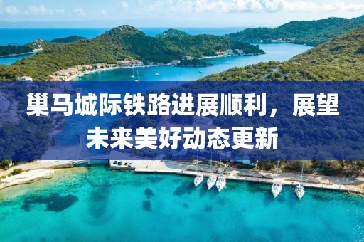 巢马城际铁路进展顺利，展望未来美好动态更新