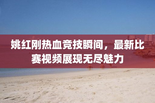 姚红刚热血竞技瞬间，最新比赛视频展现无尽魅力