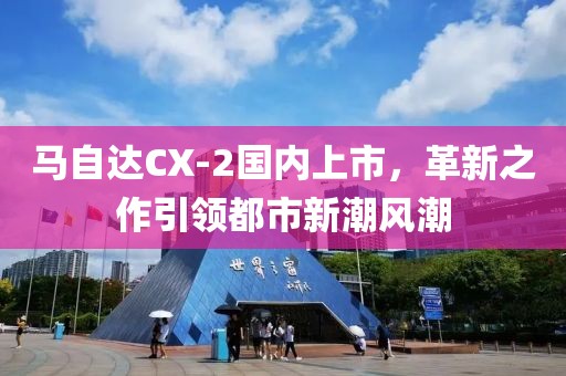 马自达CX-2国内上市，革新之作引领都市新潮风潮