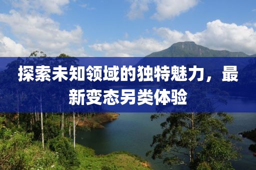 探索未知领域的独特魅力，最新变态另类体验