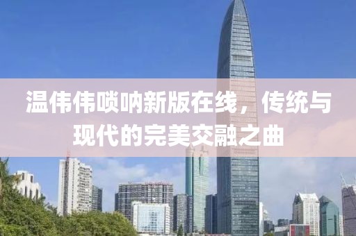 温伟伟唢呐新版在线，传统与现代的完美交融之曲