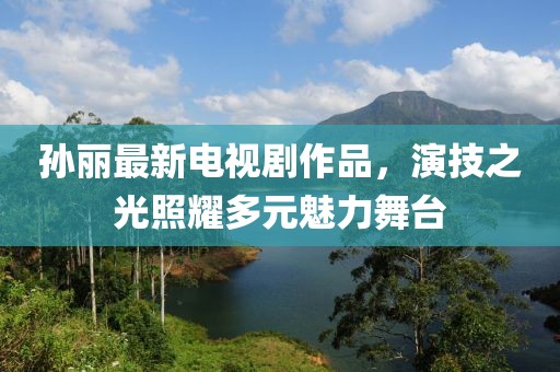 孙丽最新电视剧作品，演技之光照耀多元魅力舞台