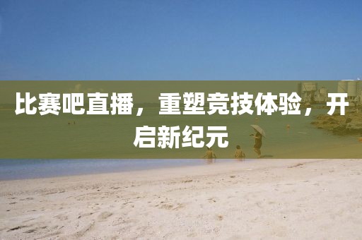 比赛吧直播，重塑竞技体验，开启新纪元