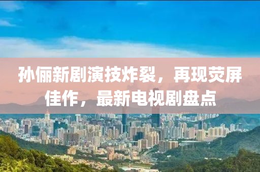 孙俪新剧演技炸裂，再现荧屏佳作，最新电视剧盘点
