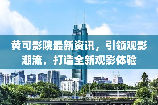 黄可影院最新资讯，引领观影潮流，打造全新观影体验