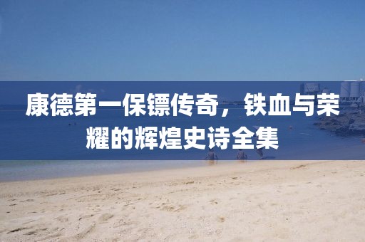 康德第一保镖传奇，铁血与荣耀的辉煌史诗全集