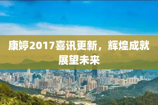 康婷2017喜讯更新，辉煌成就展望未来