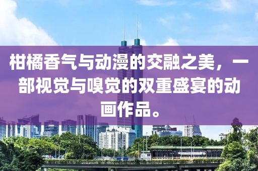 柑橘香气与动漫的交融之美，一部视觉与嗅觉的双重盛宴的动画作品。