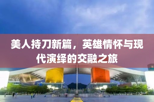 美人持刀新篇，英雄情怀与现代演绎的交融之旅