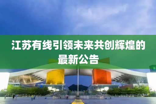 江苏有线引领未来共创辉煌的最新公告
