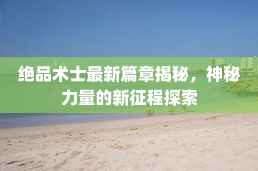 绝品术士最新篇章揭秘，神秘力量的新征程探索