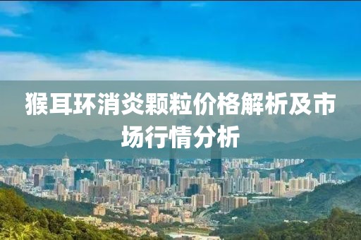 猴耳环消炎颗粒价格解析及市场行情分析