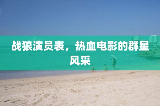 战狼演员表，热血电影的群星风采