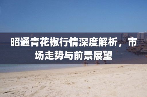 昭通青花椒行情深度解析，市场走势与前景展望