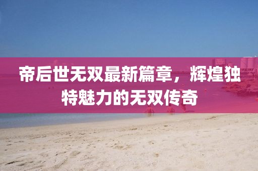 帝后世无双最新篇章，辉煌独特魅力的无双传奇