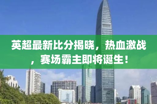 英超最新比分揭晓，热血激战，赛场霸主即将诞生！