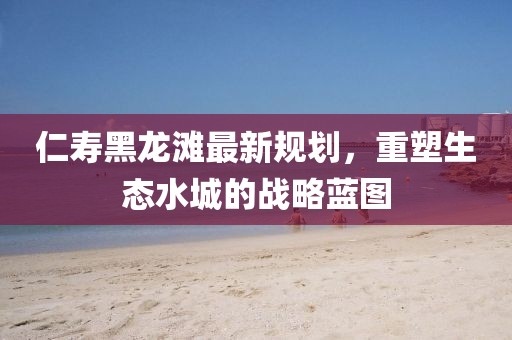 仁寿黑龙滩最新规划，重塑生态水城的战略蓝图