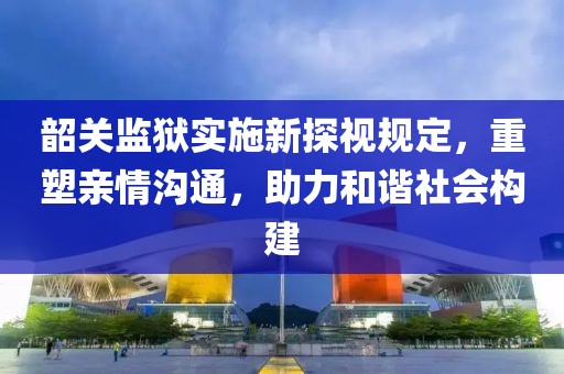 韶关监狱实施新探视规定，重塑亲情沟通，助力和谐社会构建