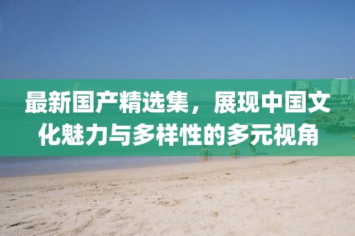 最新国产精选集，展现中国文化魅力与多样性的多元视角
