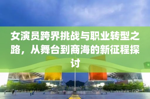 女演员跨界挑战与职业转型之路，从舞台到商海的新征程探讨