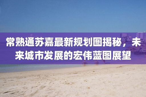 常熟通苏嘉最新规划图揭秘，未来城市发展的宏伟蓝图展望