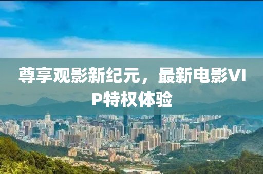 尊享观影新纪元，最新电影VIP特权体验