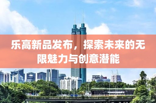 乐高新品发布，探索未来的无限魅力与创意潜能