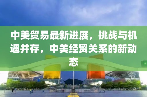 中美贸易最新进展，挑战与机遇并存，中美经贸关系的新动态
