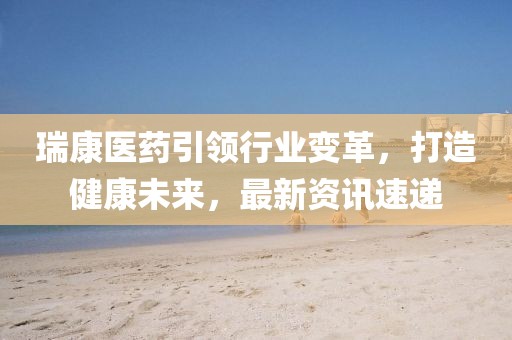 瑞康医药引领行业变革，打造健康未来，最新资讯速递
