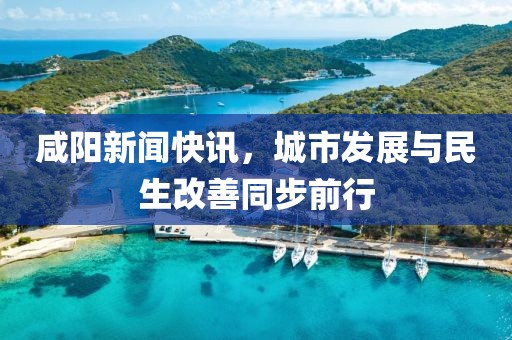 咸阳新闻快讯，城市发展与民生改善同步前行
