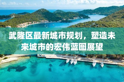 武隆区最新城市规划，塑造未来城市的宏伟蓝图展望