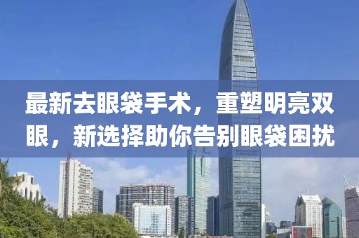 最新去眼袋手术，重塑明亮双眼，新选择助你告别眼袋困扰