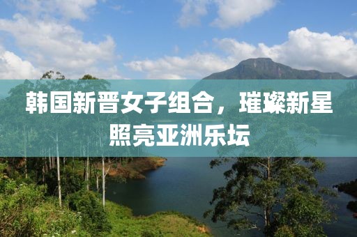韩国新晋女子组合，璀璨新星照亮亚洲乐坛