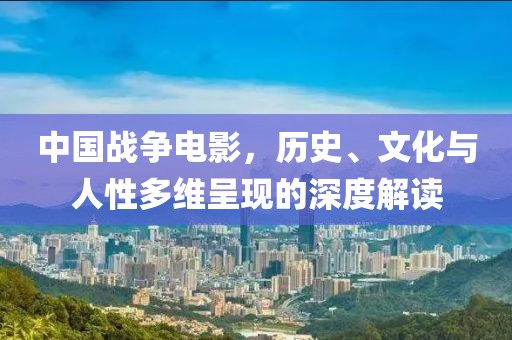 中国战争电影，历史、文化与人性多维呈现的深度解读