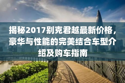 揭秘2017别克君越最新价格，豪华与性能的完美结合车型介绍及购车指南