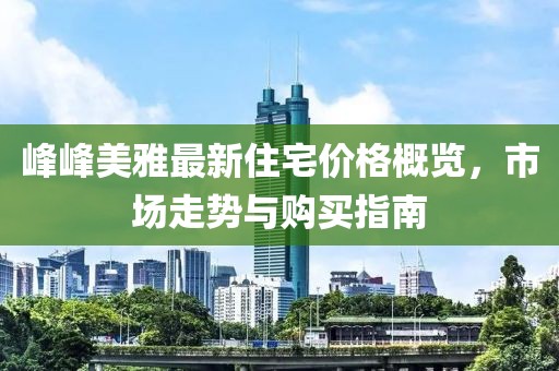 峰峰美雅最新住宅价格概览，市场走势与购买指南