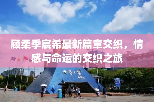 顾柔季宸希最新篇章交织，情感与命运的交织之旅
