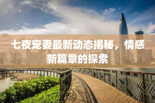 七夜宠妻最新动态揭秘，情感新篇章的探索