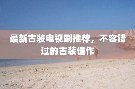 最新古装电视剧推荐，不容错过的古装佳作
