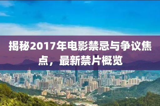揭秘2017年电影禁忌与争议焦点，最新禁片概览