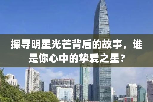 探寻明星光芒背后的故事，谁是你心中的挚爱之星？