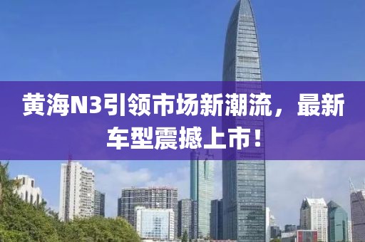 黄海N3引领市场新潮流，最新车型震撼上市！