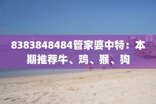 8383848484管家婆中特：本期推荐牛、鸡、猴、狗
