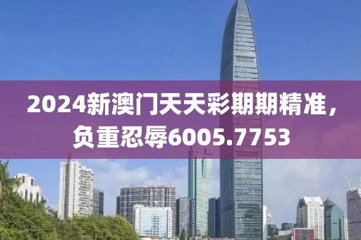 2024新澳门天天彩期期精准，负重忍辱6005.7753