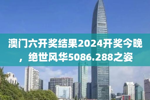 澳门六开奖结果2024开奖今晚，绝世风华5086.288之姿