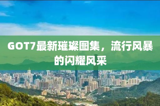 GOT7最新璀璨图集，流行风暴的闪耀风采